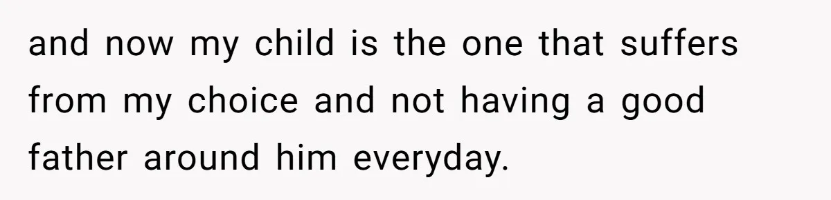and now my child is the one that suffers from my choice and not having a good father around him everyday.