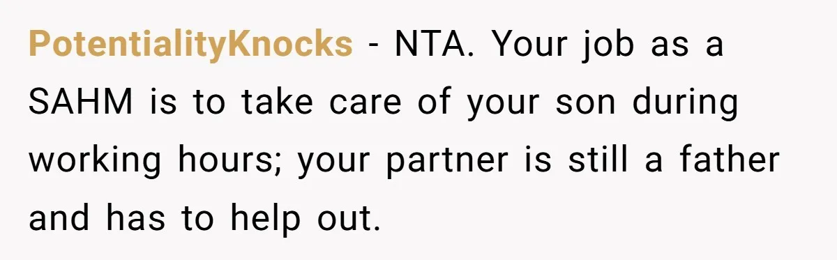 PotentialityKnocks − NTA. Your job as a SAHM is to take care of your son during working hours; your partner is still a father and has to help out.