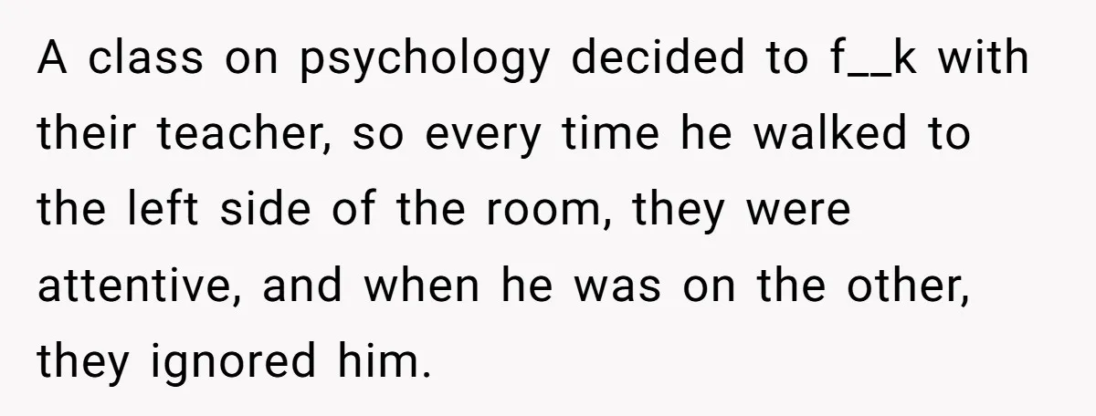 A class on psychology decided to f__k with their teacher, so every time he walked to the left side of the room, they were attentive, and when he was on...