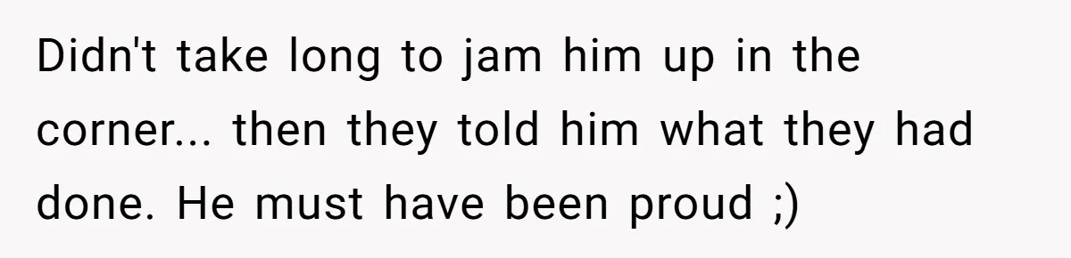 Didn't take long to jam him up in the corner... then they told him what they had done. He must have been proud ;)