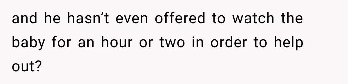 and he hasn’t even offered to watch the baby for an hour or two in order to help out?