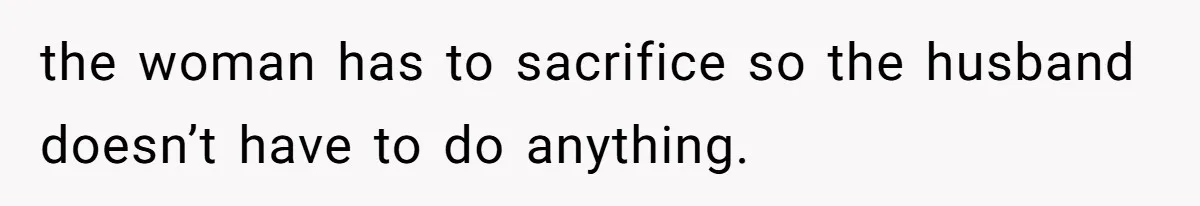 the woman has to sacrifice so the husband doesn’t have to do anything.