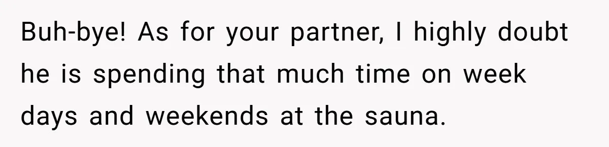 Buh-bye! As for your partner, I highly doubt he is spending that much time on week days and weekends at the sauna.