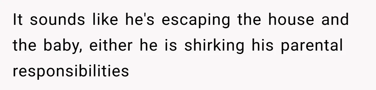 It sounds like he's escaping the house and the baby, either he is shirking his parental responsibilities