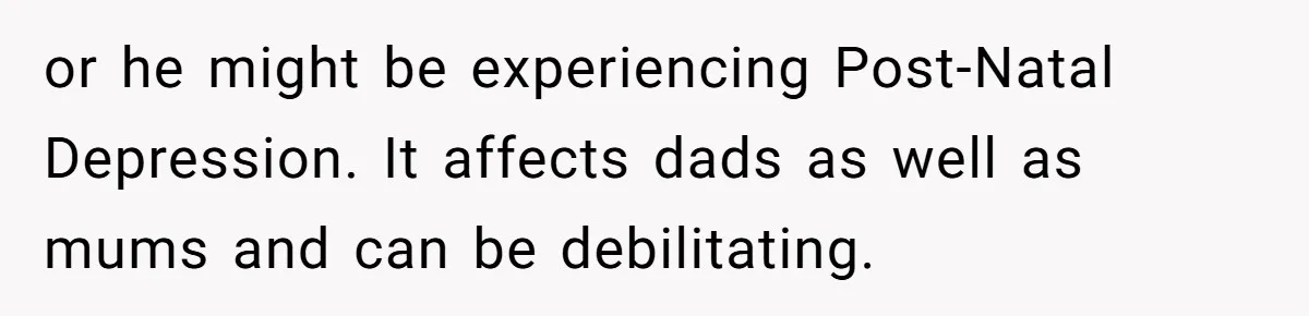 or he might be experiencing Post-Natal Depression. It affects dads as well as mums and can be debilitating.