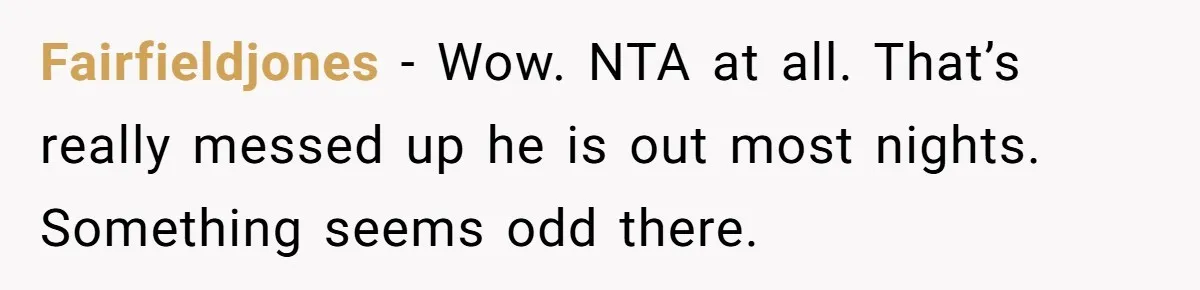 Fairfieldjones − Wow. NTA at all. That’s really messed up he is out most nights. Something seems odd there.