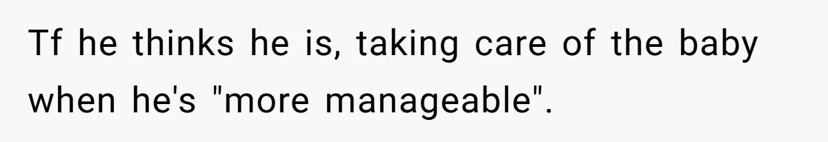 Tf he thinks he is, taking care of the baby when he's "more manageable".
