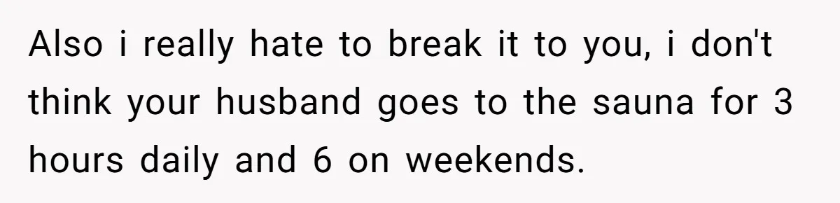 Also i really hate to break it to you, i don't think your husband goes to the sauna for 3 hours daily and 6 on weekends.