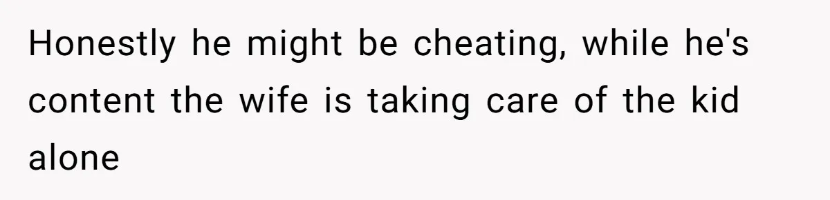 Honestly he might be cheating, while he's content the wife is taking care of the kid alone