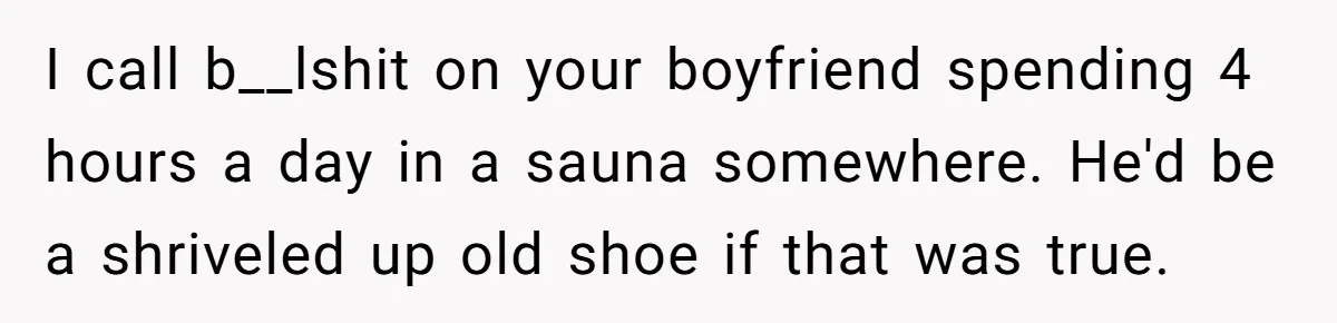 I call b__lshit on your boyfriend spending 4 hours a day in a sauna somewhere. He'd be a shriveled up old shoe if that was true.