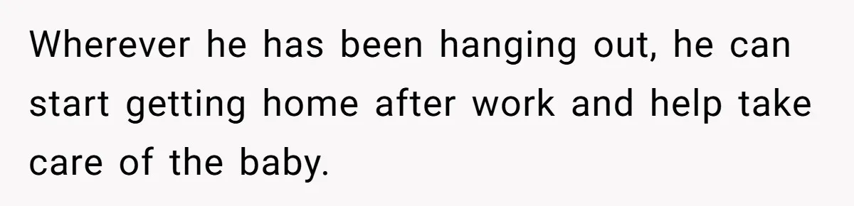 Wherever he has been hanging out, he can start getting home after work and help take care of the baby.