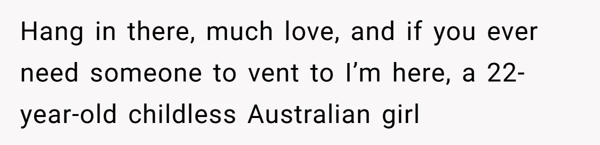 Hang in there, much love, and if you ever need someone to vent to I’m here, a 22-year-old childless Australian girl