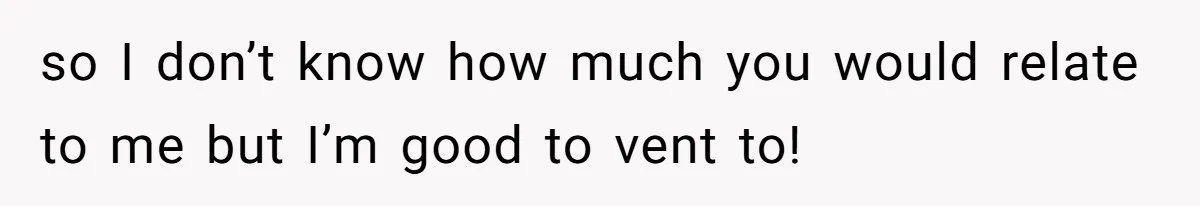 so I don’t know how much you would relate to me but I’m good to vent to!