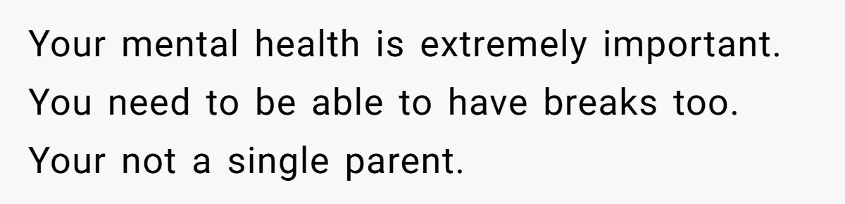 Your mental health is extremely important. You need to be able to have breaks too. Your not a single parent.
