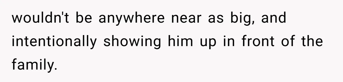 wouldn't be anywhere near as big, and intentionally showing him up in front of the family.