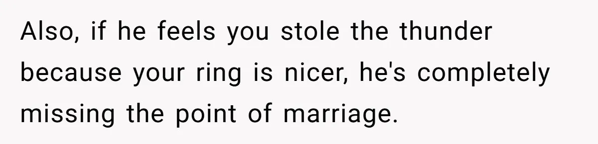 Also, if he feels you stole the thunder because your ring is nicer, he's completely missing the point of marriage.