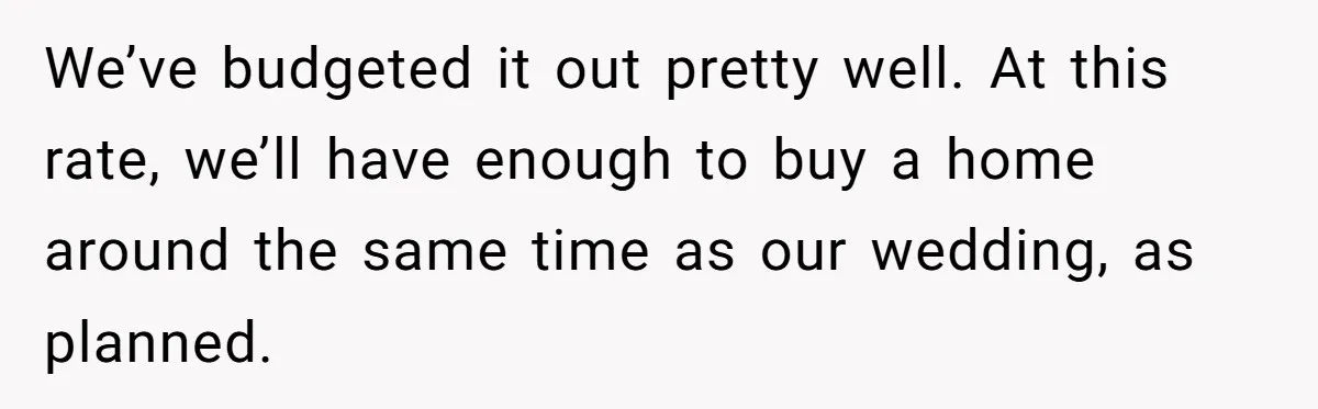 Woman Refuses To Help Pay For Fiancé’s Best Friend’s Medical Bills, Calls Him A “Loser” We’ve budgeted it out pretty well. At this rate, we’ll have enough to buy a home around the same time as our wedding, as planned.