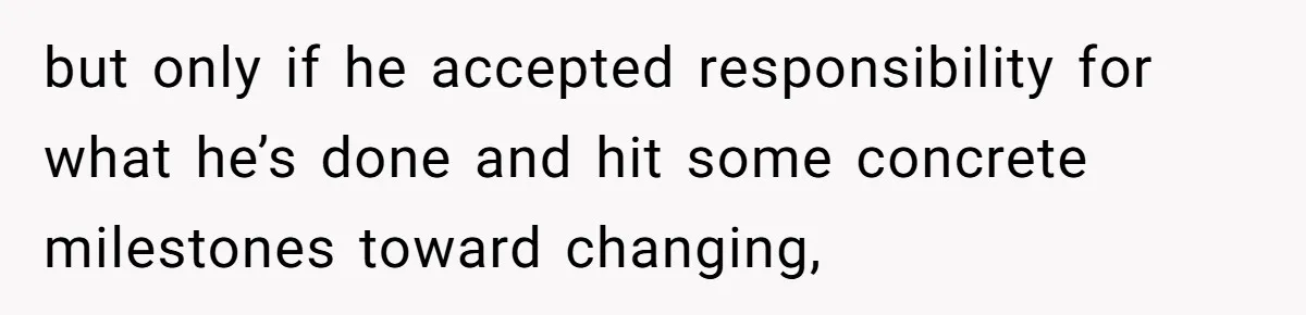 Woman Refuses To Help Pay For Fiancé’s Best Friend’s Medical Bills, Calls Him A “Loser” but only if he accepted responsibility for what he’s done and hit some concrete milestones toward changing,