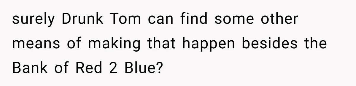 Woman Refuses To Help Pay For Fiancé’s Best Friend’s Medical Bills, Calls Him A “Loser” surely Drunk Tom can find some other means of making that happen besides the Bank of Red 2 Blue?