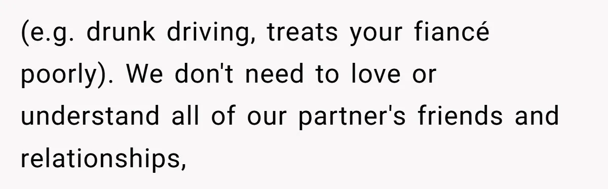 Woman Refuses To Help Pay For Fiancé’s Best Friend’s Medical Bills, Calls Him A “Loser” (e.g. drunk driving, treats your fiancé poorly). We don't need to love or understand all of our partner's friends and relationships,
