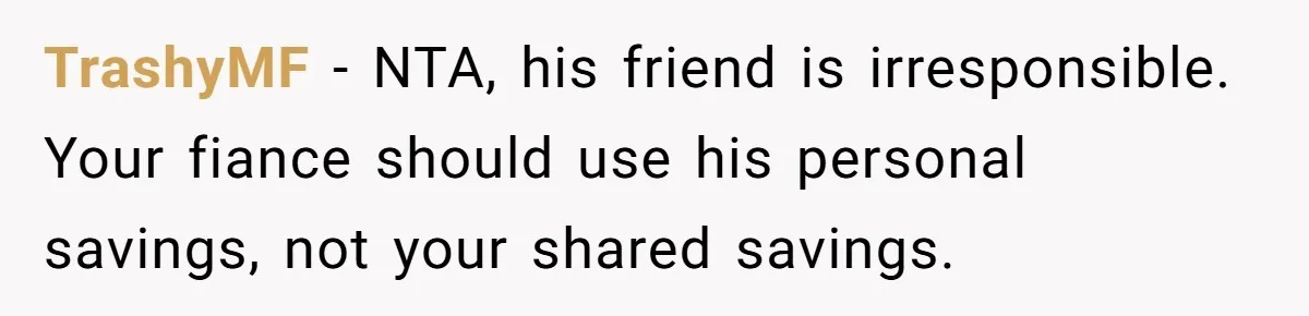Woman Refuses To Help Pay For Fiancé’s Best Friend’s Medical Bills, Calls Him A “Loser” TrashyMF − NTA, his friend is irresponsible. Your fiance should use his personal savings, not your shared savings.