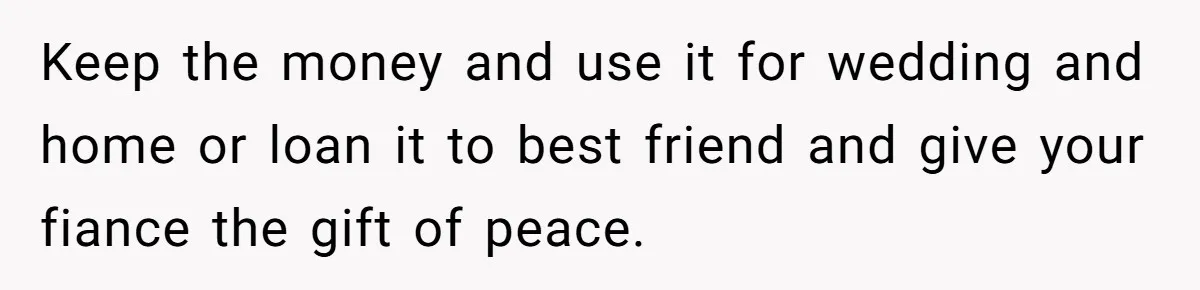 Woman Refuses To Help Pay For Fiancé’s Best Friend’s Medical Bills, Calls Him A “Loser” Keep the money and use it for wedding and home or loan it to best friend and give your fiance the gift of peace.