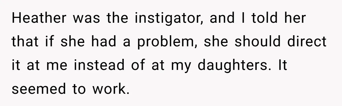 Heather was the instigator, and I told her that if she had a problem, she should direct it at me instead of at my daughters. It seemed to work.