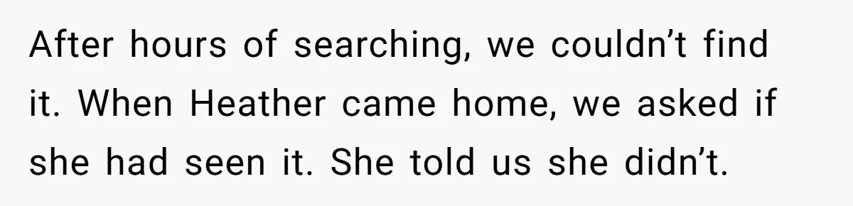After hours of searching, we couldn’t find it. When Heather came home, we asked if she had seen it. She told us she didn’t.