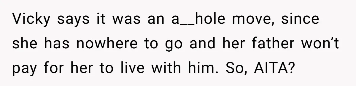 Vicky says it was an a__hole move, since she has nowhere to go and her father won’t pay for her to live with him. So, AITA?