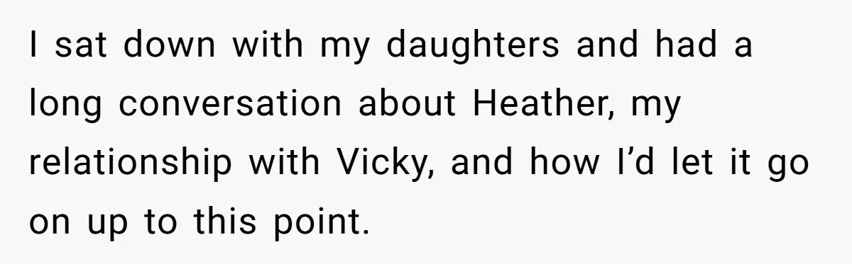 I sat down with my daughters and had a long conversation about Heather, my relationship with Vicky, and how I’d let it go on up to this point.