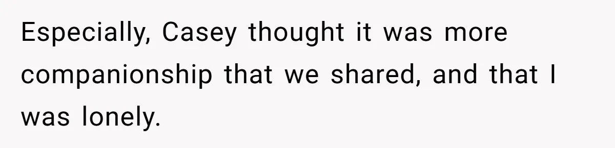Especially, Casey thought it was more companionship that we shared, and that I was lonely.