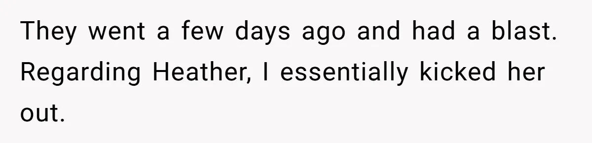 They went a few days ago and had a blast. Regarding Heather, I essentially kicked her out.