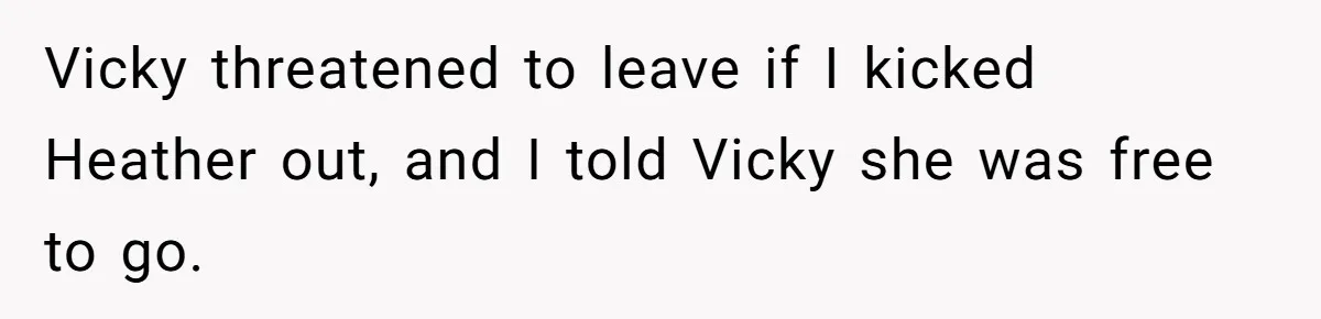 Vicky threatened to leave if I kicked Heather out, and I told Vicky she was free to go.