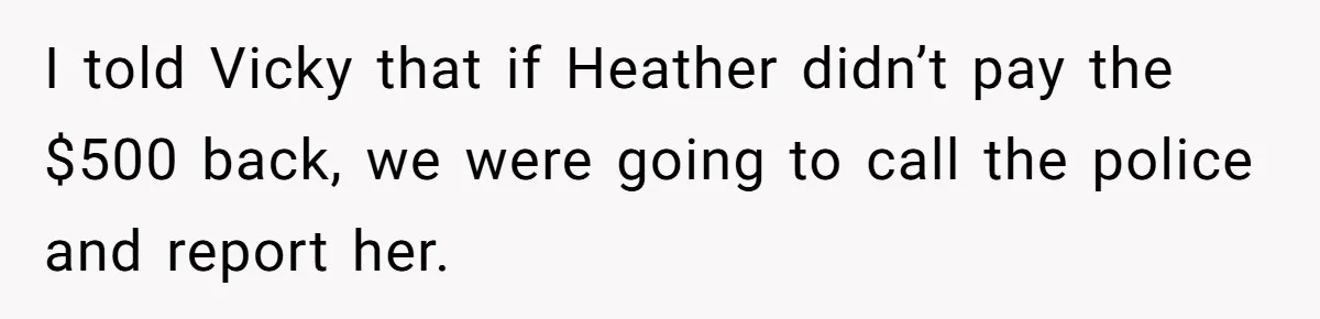 I told Vicky that if Heather didn’t pay the $500 back, we were going to call the police and report her.