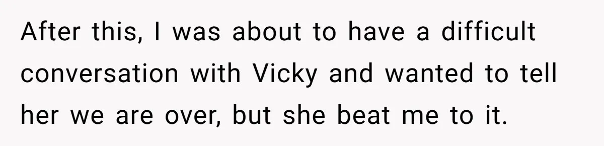 After this, I was about to have a difficult conversation with Vicky and wanted to tell her we are over, but she beat me to it.