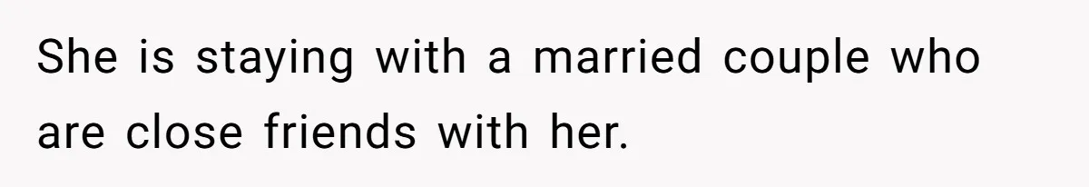 She is staying with a married couple who are close friends with her.