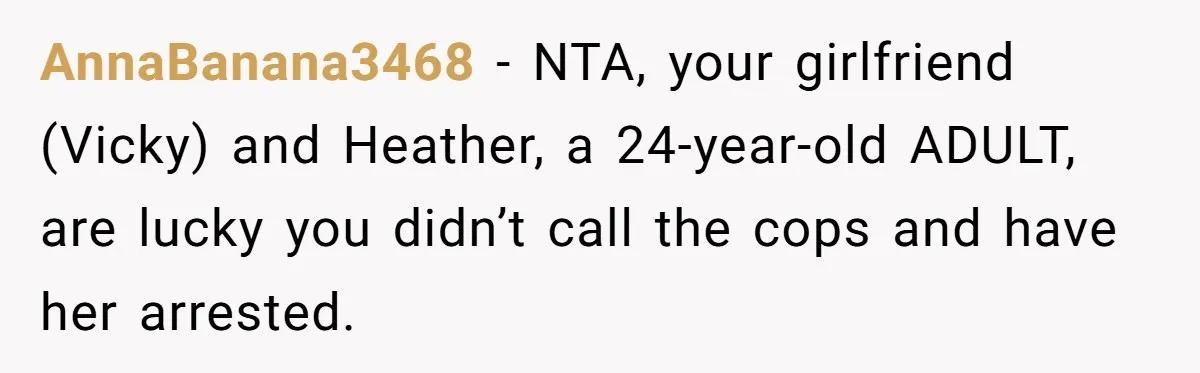 AnnaBanana3468 − NTA, your girlfriend (Vicky) and Heather, a 24-year-old ADULT, are lucky you didn’t call the cops and have her arrested.
