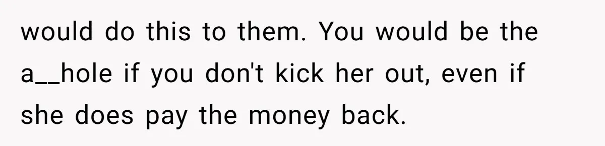 would do this to them. You would be the a__hole if you don't kick her out, even if she does pay the money back.