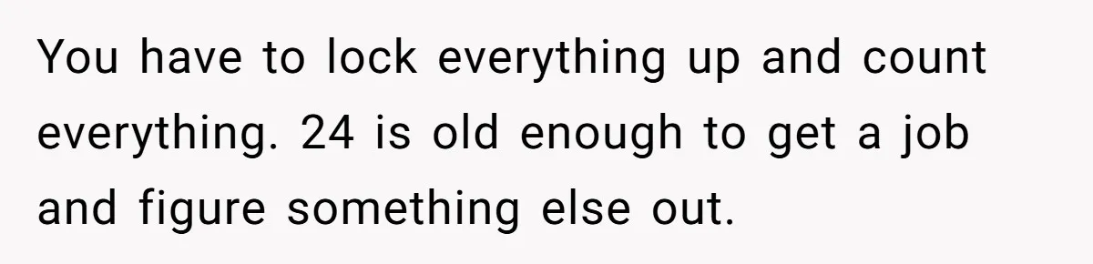 You have to lock everything up and count everything. 24 is old enough to get a job and figure something else out.