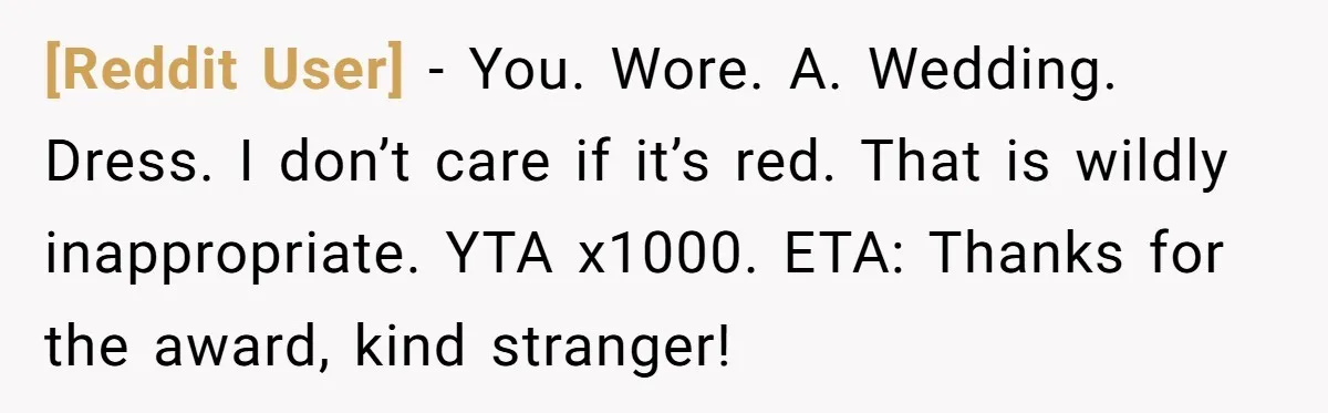 [Reddit User] − You. Wore. A. Wedding. Dress. I don’t care if it’s red. That is wildly inappropriate. YTA x1000. ETA: Thanks for the award, kind stranger!