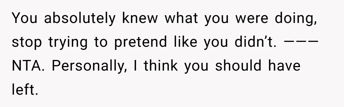 You absolutely knew what you were doing, stop trying to pretend like you didn’t. ——— NTA. Personally, I think you should have left.