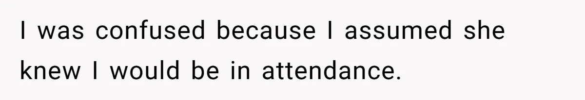I was confused because I assumed she knew I would be in attendance.