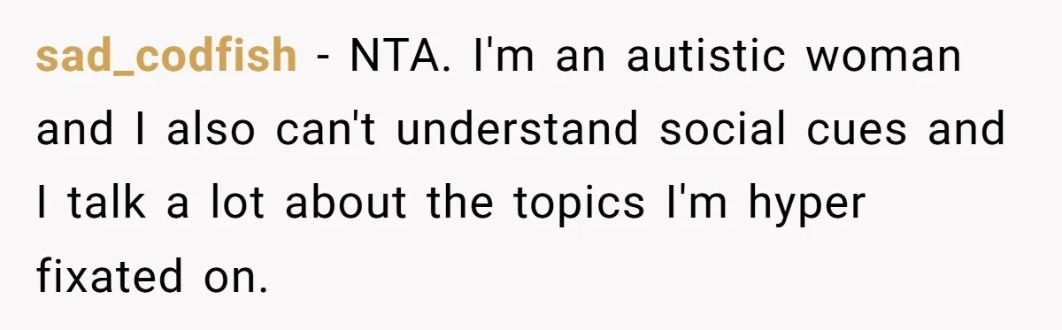 Woman Ignores Autistic Guy On 11-Hour Flight, He Gets Angry And She Moves Seats sad_codfish − NTA. I'm an autistic woman and I also can't understand social cues and I talk a lot about the topics I'm hyper fixated on.
