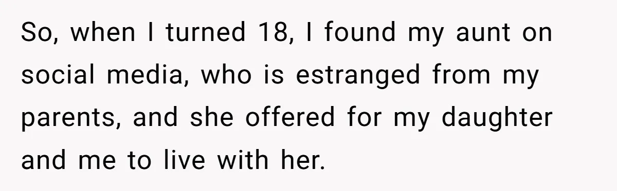Teen Mom Escapes With Her Child After Parents Forced Her To Give Birth At 13 So, when I turned 18, I found my aunt on social media, who is estranged from my parents, and she offered for my daughter and me to live with her.