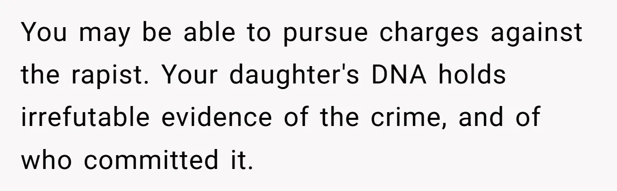 Teen Mom Escapes With Her Child After Parents Forced Her To Give Birth At 13 You may be able to pursue charges against the rapist. Your daughter's DNA holds irrefutable evidence of the crime, and of who committed it.