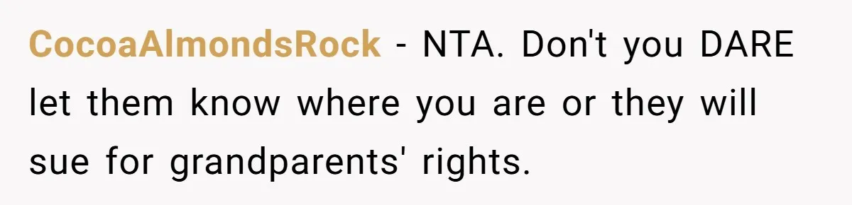 Teen Mom Escapes With Her Child After Parents Forced Her To Give Birth At 13 CocoaAlmondsRock − NTA. Don't you DARE let them know where you are or they will sue for grandparents' rights.
