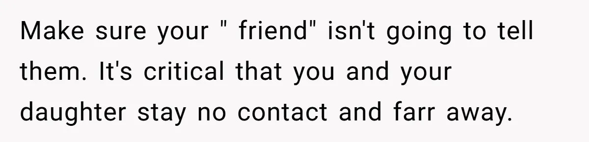 Teen Mom Escapes With Her Child After Parents Forced Her To Give Birth At 13 Make sure your " friend" isn't going to tell them. It's critical that you and your daughter stay no contact and farr away.