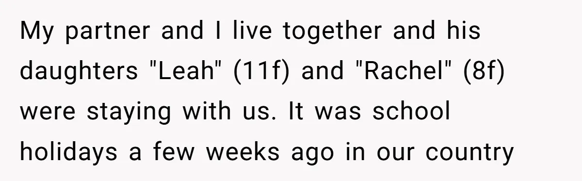 My partner and I live together and his daughters "Leah" (11f) and "Rachel" (8f) were staying with us. It was school holidays a few weeks ago in our country