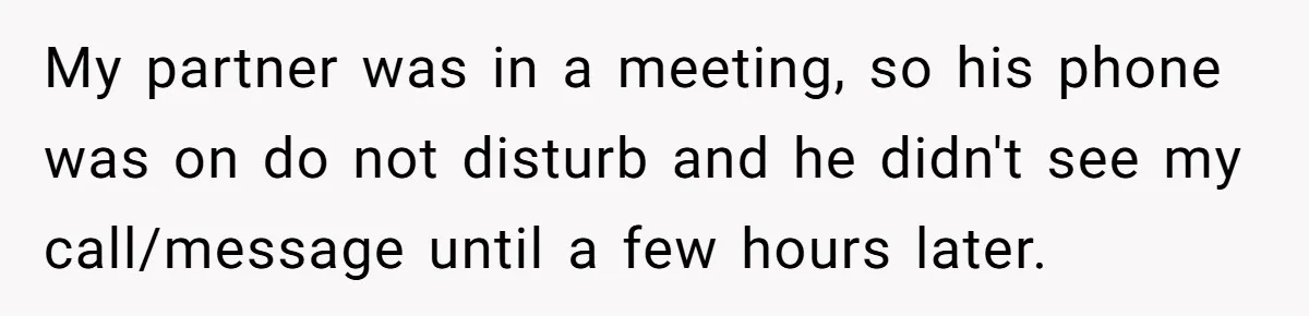 My partner was in a meeting, so his phone was on do not disturb and he didn't see my call/message until a few hours later.