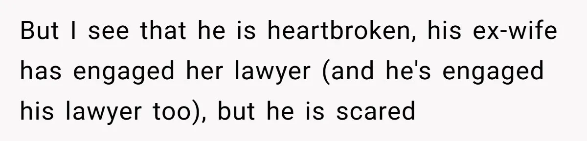 But I see that he is heartbroken, his ex-wife has engaged her lawyer (and he's engaged his lawyer too), but he is scared